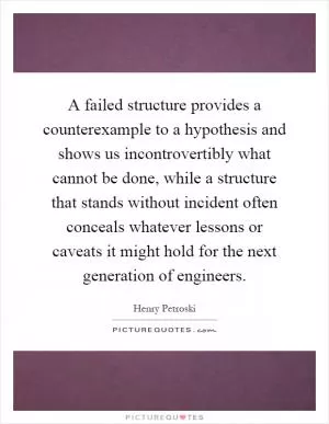 A failed structure provides a counterexample to a hypothesis and shows us incontrovertibly what cannot be done, while a structure that stands without incident often conceals whatever lessons or caveats it might hold for the next generation of engineers Picture Quote #1
