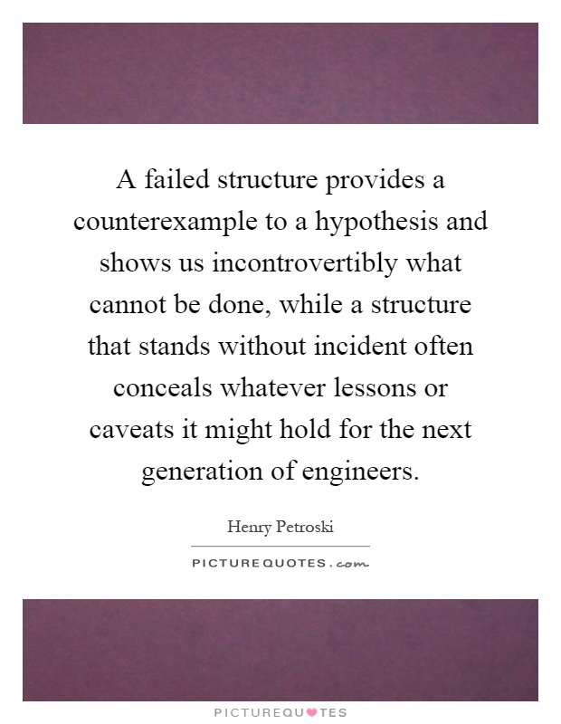 A failed structure provides a counterexample to a hypothesis and shows us incontrovertibly what cannot be done, while a structure that stands without incident often conceals whatever lessons or caveats it might hold for the next generation of engineers Picture Quote #1