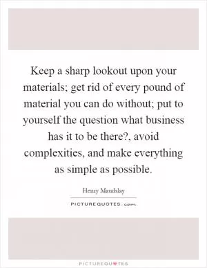 Keep a sharp lookout upon your materials; get rid of every pound of material you can do without; put to yourself the question what business has it to be there?, avoid complexities, and make everything as simple as possible Picture Quote #1