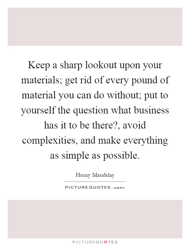 Keep a sharp lookout upon your materials; get rid of every pound of material you can do without; put to yourself the question what business has it to be there?, avoid complexities, and make everything as simple as possible Picture Quote #1