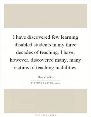 I have discovered few learning disabled students in my three decades of teaching. I have, however, discovered many, many victims of teaching inabilities Picture Quote #1