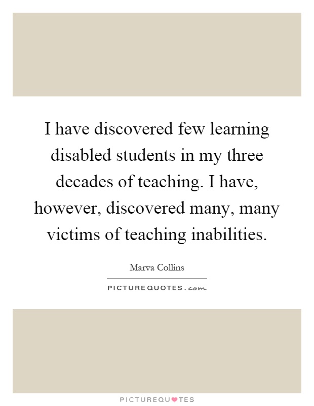 I have discovered few learning disabled students in my three decades of teaching. I have, however, discovered many, many victims of teaching inabilities Picture Quote #1