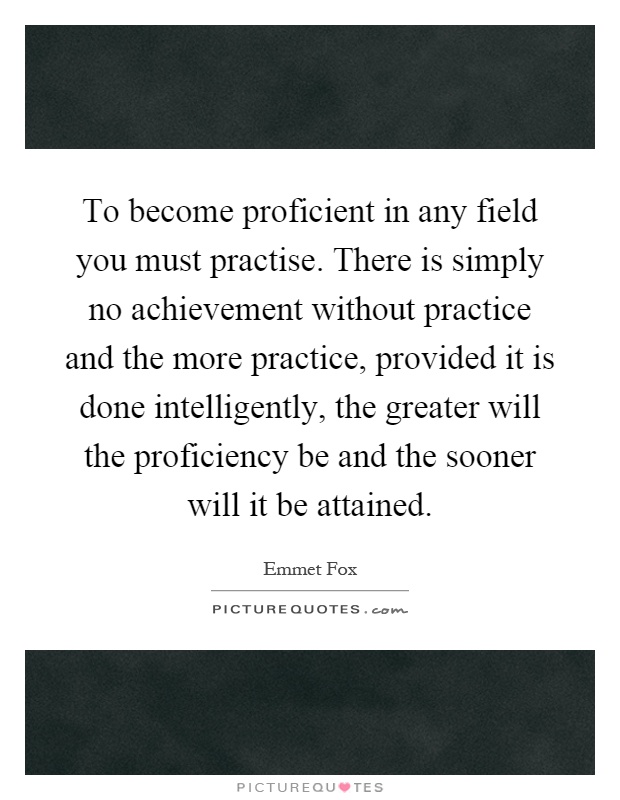 To become proficient in any field you must practise. There is simply no achievement without practice and the more practice, provided it is done intelligently, the greater will the proficiency be and the sooner will it be attained Picture Quote #1