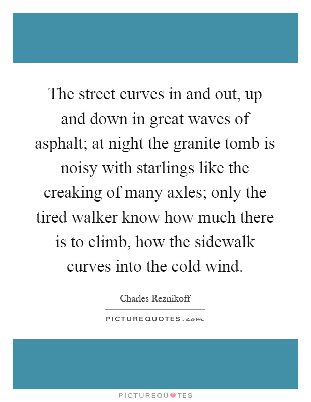 The street curves in and out, up and down in great waves of asphalt; at night the granite tomb is noisy with starlings like the creaking of many axles; only the tired walker know how much there is to climb, how the sidewalk curves into the cold wind Picture Quote #1
