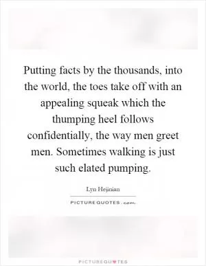 Putting facts by the thousands, into the world, the toes take off with an appealing squeak which the thumping heel follows confidentially, the way men greet men. Sometimes walking is just such elated pumping Picture Quote #1