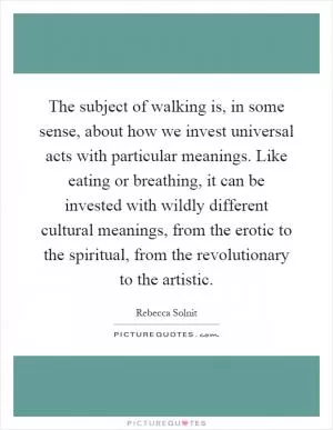 The subject of walking is, in some sense, about how we invest universal acts with particular meanings. Like eating or breathing, it can be invested with wildly different cultural meanings, from the erotic to the spiritual, from the revolutionary to the artistic Picture Quote #1