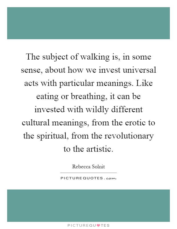 The subject of walking is, in some sense, about how we invest universal acts with particular meanings. Like eating or breathing, it can be invested with wildly different cultural meanings, from the erotic to the spiritual, from the revolutionary to the artistic Picture Quote #1