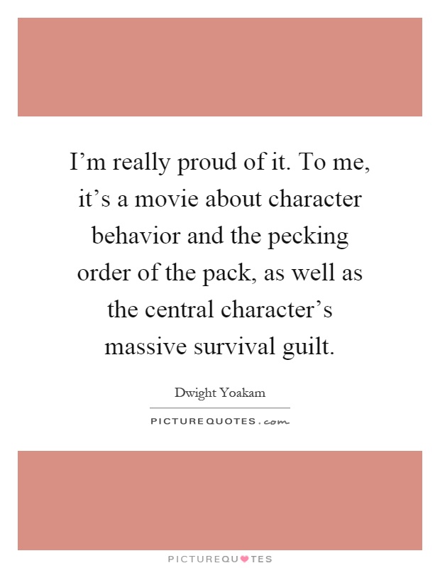 I'm really proud of it. To me, it's a movie about character behavior and the pecking order of the pack, as well as the central character's massive survival guilt Picture Quote #1
