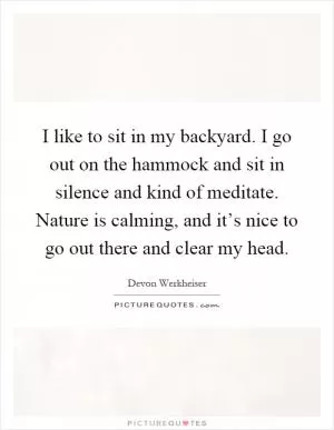 I like to sit in my backyard. I go out on the hammock and sit in silence and kind of meditate. Nature is calming, and it’s nice to go out there and clear my head Picture Quote #1