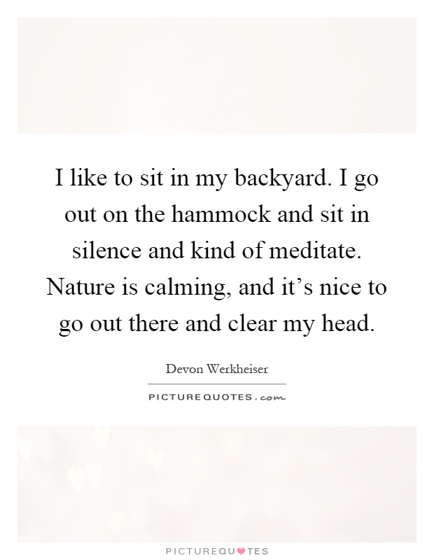 I like to sit in my backyard. I go out on the hammock and sit in silence and kind of meditate. Nature is calming, and it's nice to go out there and clear my head Picture Quote #1