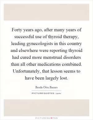 Forty years ago, after many years of successful use of thyroid therapy, leading gynecologists in this country and elsewhere were reporting thyroid had cured more menstrual disorders than all other medications combined. Unfortunately, that lesson seems to have been largely lost Picture Quote #1