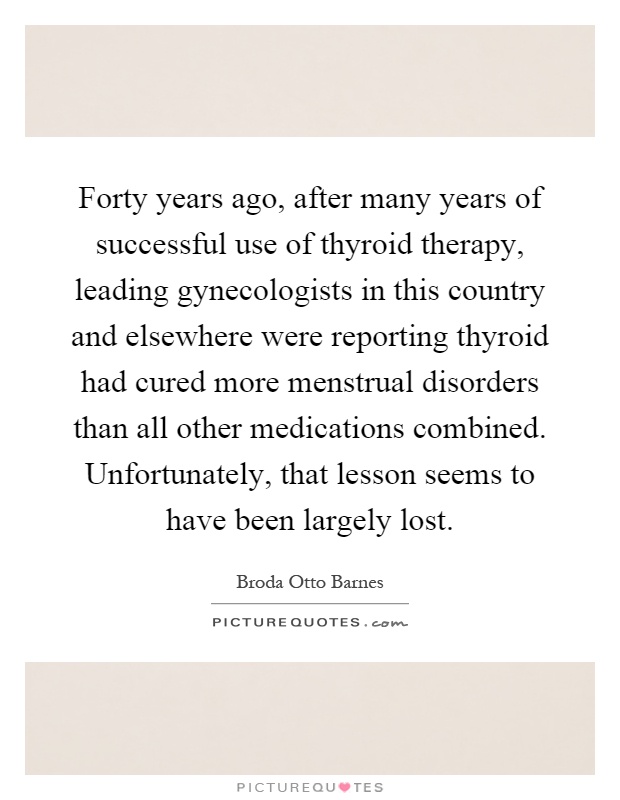 Forty years ago, after many years of successful use of thyroid therapy, leading gynecologists in this country and elsewhere were reporting thyroid had cured more menstrual disorders than all other medications combined. Unfortunately, that lesson seems to have been largely lost Picture Quote #1