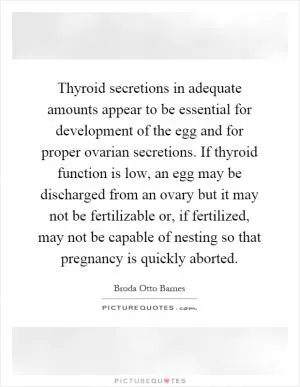 Thyroid secretions in adequate amounts appear to be essential for development of the egg and for proper ovarian secretions. If thyroid function is low, an egg may be discharged from an ovary but it may not be fertilizable or, if fertilized, may not be capable of nesting so that pregnancy is quickly aborted Picture Quote #1