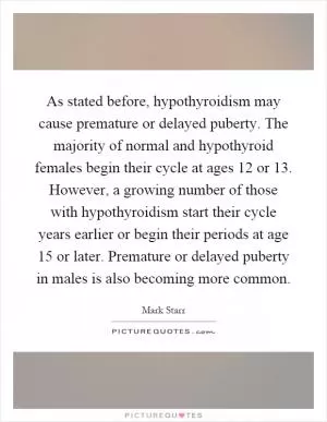 As stated before, hypothyroidism may cause premature or delayed puberty. The majority of normal and hypothyroid females begin their cycle at ages 12 or 13. However, a growing number of those with hypothyroidism start their cycle years earlier or begin their periods at age 15 or later. Premature or delayed puberty in males is also becoming more common Picture Quote #1