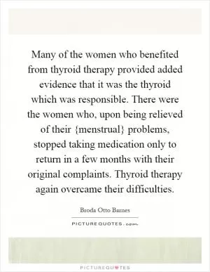 Many of the women who benefited from thyroid therapy provided added evidence that it was the thyroid which was responsible. There were the women who, upon being relieved of their {menstrual} problems, stopped taking medication only to return in a few months with their original complaints. Thyroid therapy again overcame their difficulties Picture Quote #1