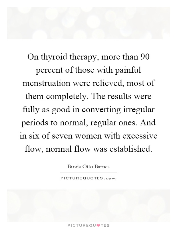 On thyroid therapy, more than 90 percent of those with painful menstruation were relieved, most of them completely. The results were fully as good in converting irregular periods to normal, regular ones. And in six of seven women with excessive flow, normal flow was established Picture Quote #1