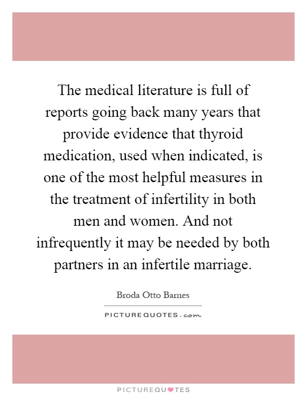 The medical literature is full of reports going back many years that provide evidence that thyroid medication, used when indicated, is one of the most helpful measures in the treatment of infertility in both men and women. And not infrequently it may be needed by both partners in an infertile marriage Picture Quote #1