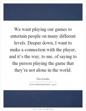 We want playing our games to entertain people on many different levels. Deeper down, I want to make a connection with the player, and it’s the way, to me, of saying to the person playing the game that they’re not alone in the world Picture Quote #1