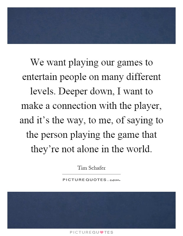We want playing our games to entertain people on many different levels. Deeper down, I want to make a connection with the player, and it's the way, to me, of saying to the person playing the game that they're not alone in the world Picture Quote #1