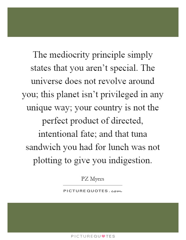 The mediocrity principle simply states that you aren't special. The universe does not revolve around you; this planet isn't privileged in any unique way; your country is not the perfect product of directed, intentional fate; and that tuna sandwich you had for lunch was not plotting to give you indigestion Picture Quote #1