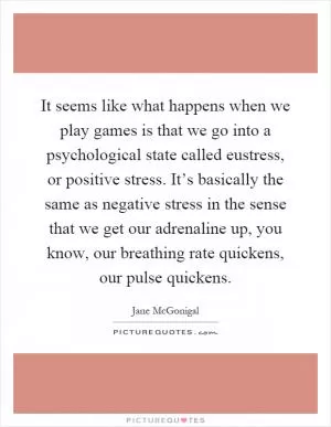It seems like what happens when we play games is that we go into a psychological state called eustress, or positive stress. It’s basically the same as negative stress in the sense that we get our adrenaline up, you know, our breathing rate quickens, our pulse quickens Picture Quote #1