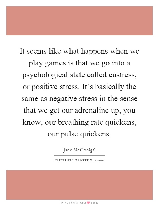 It seems like what happens when we play games is that we go into a psychological state called eustress, or positive stress. It's basically the same as negative stress in the sense that we get our adrenaline up, you know, our breathing rate quickens, our pulse quickens Picture Quote #1