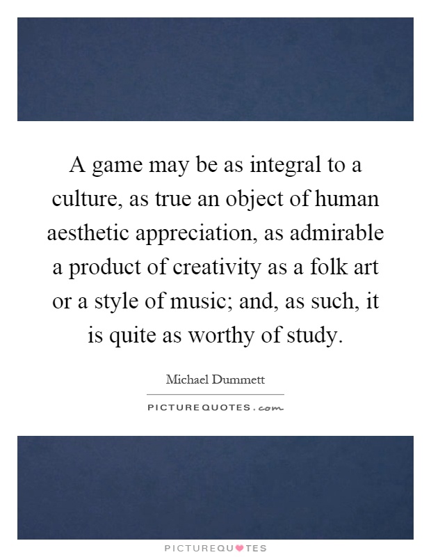 A game may be as integral to a culture, as true an object of human aesthetic appreciation, as admirable a product of creativity as a folk art or a style of music; and, as such, it is quite as worthy of study Picture Quote #1