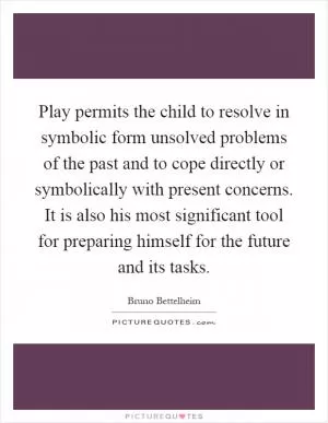 Play permits the child to resolve in symbolic form unsolved problems of the past and to cope directly or symbolically with present concerns. It is also his most significant tool for preparing himself for the future and its tasks Picture Quote #1