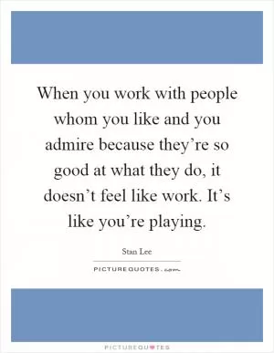 When you work with people whom you like and you admire because they’re so good at what they do, it doesn’t feel like work. It’s like you’re playing Picture Quote #1