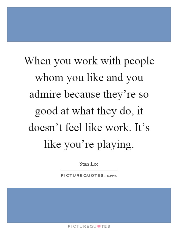 When you work with people whom you like and you admire because they're so good at what they do, it doesn't feel like work. It's like you're playing Picture Quote #1