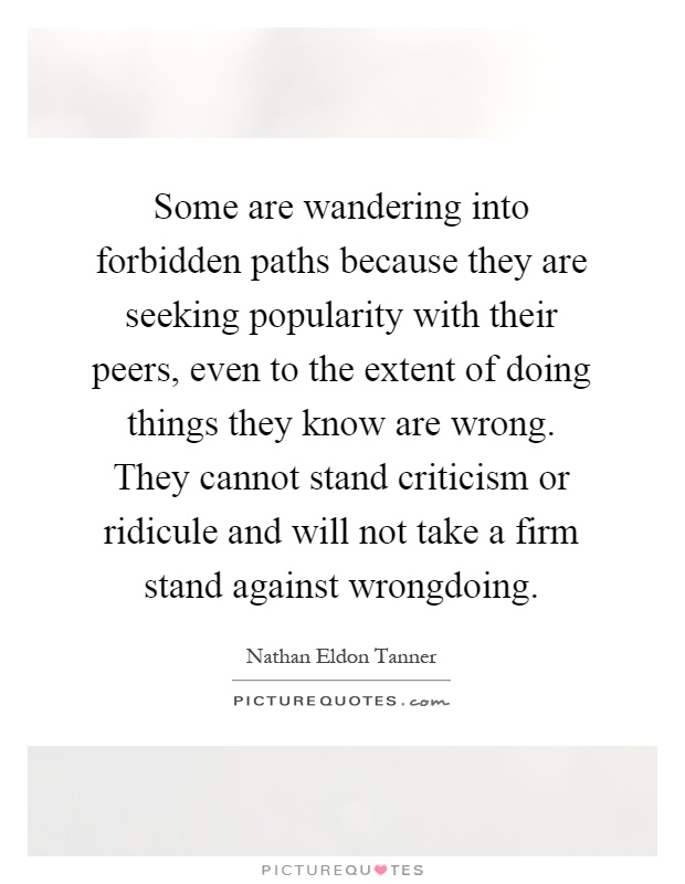 Some are wandering into forbidden paths because they are seeking popularity with their peers, even to the extent of doing things they know are wrong. They cannot stand criticism or ridicule and will not take a firm stand against wrongdoing Picture Quote #1