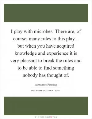 I play with microbes. There are, of course, many rules to this play... but when you have acquired knowledge and experience it is very pleasant to break the rules and to be able to find something nobody has thought of Picture Quote #1