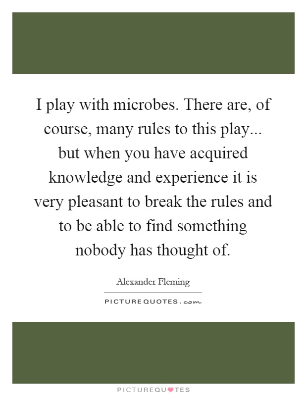 I play with microbes. There are, of course, many rules to this play... but when you have acquired knowledge and experience it is very pleasant to break the rules and to be able to find something nobody has thought of Picture Quote #1
