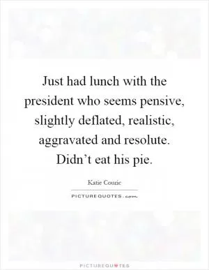 Just had lunch with the president who seems pensive, slightly deflated, realistic, aggravated and resolute. Didn’t eat his pie Picture Quote #1