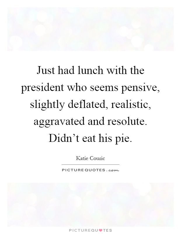 Just had lunch with the president who seems pensive, slightly deflated, realistic, aggravated and resolute. Didn't eat his pie Picture Quote #1