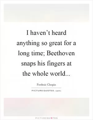 I haven’t heard anything so great for a long time; Beethoven snaps his fingers at the whole world Picture Quote #1