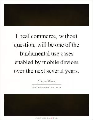 Local commerce, without question, will be one of the fundamental use cases enabled by mobile devices over the next several years Picture Quote #1