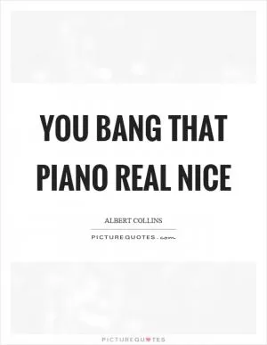 You bang that piano real nice Picture Quote #1