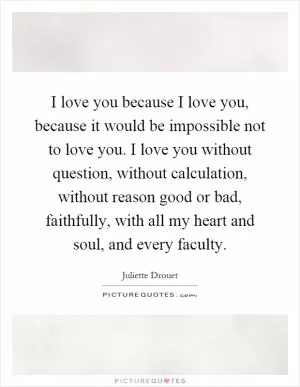 I love you because I love you, because it would be impossible not to love you. I love you without question, without calculation, without reason good or bad, faithfully, with all my heart and soul, and every faculty Picture Quote #1