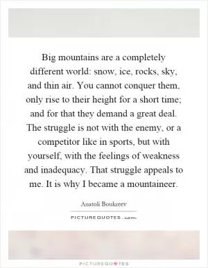 Big mountains are a completely different world: snow, ice, rocks, sky, and thin air. You cannot conquer them, only rise to their height for a short time; and for that they demand a great deal. The struggle is not with the enemy, or a competitor like in sports, but with yourself, with the feelings of weakness and inadequacy. That struggle appeals to me. It is why I became a mountaineer Picture Quote #1