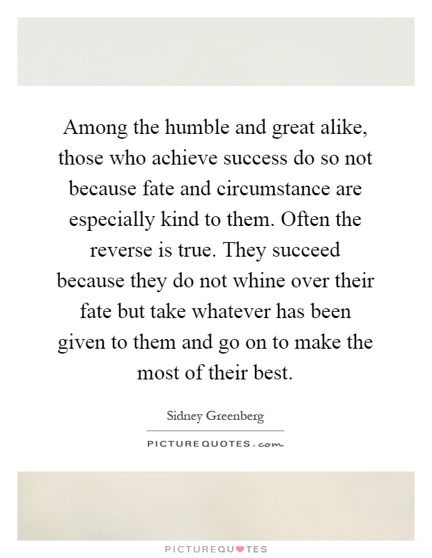 Among the humble and great alike, those who achieve success do so not because fate and circumstance are especially kind to them. Often the reverse is true. They succeed because they do not whine over their fate but take whatever has been given to them and go on to make the most of their best Picture Quote #1