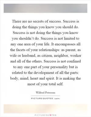 There are no secrets of success. Success is doing the things you know you should do. Success is not doing the things you know you shouldn’t do. Success is not limited to any one area of your life. It encompasses all the facets of your relationships: as parent, as wife or husband, as citizen, neighbor, worker and all of the others. Success is not confined to any one part of your personality but is related to the development of all the parts: body, mind, heart and spirit. It is making the most of your total self Picture Quote #1
