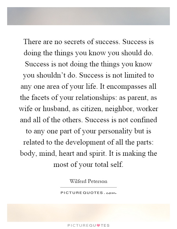 There are no secrets of success. Success is doing the things you know you should do. Success is not doing the things you know you shouldn't do. Success is not limited to any one area of your life. It encompasses all the facets of your relationships: as parent, as wife or husband, as citizen, neighbor, worker and all of the others. Success is not confined to any one part of your personality but is related to the development of all the parts: body, mind, heart and spirit. It is making the most of your total self Picture Quote #1