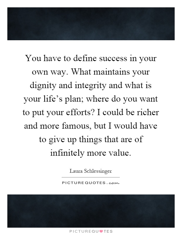 You have to define success in your own way. What maintains your dignity and integrity and what is your life's plan; where do you want to put your efforts? I could be richer and more famous, but I would have to give up things that are of infinitely more value Picture Quote #1