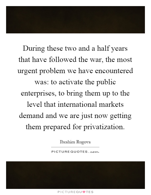 During these two and a half years that have followed the war, the most urgent problem we have encountered was: to activate the public enterprises, to bring them up to the level that international markets demand and we are just now getting them prepared for privatization Picture Quote #1