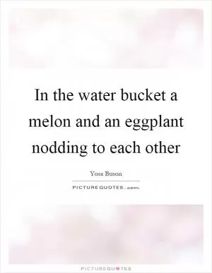 In the water bucket a melon and an eggplant nodding to each other Picture Quote #1