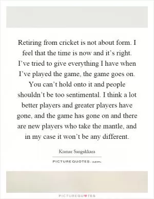 Retiring from cricket is not about form. I feel that the time is now and it’s right. I’ve tried to give everything I have when I’ve played the game, the game goes on. You can’t hold onto it and people shouldn’t be too sentimental. I think a lot better players and greater players have gone, and the game has gone on and there are new players who take the mantle, and in my case it won’t be any different Picture Quote #1