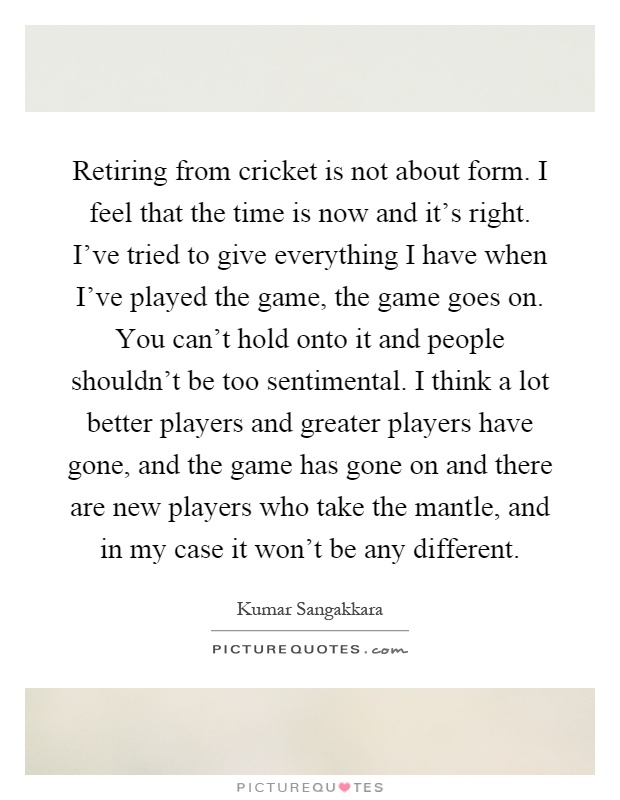 Retiring from cricket is not about form. I feel that the time is now and it's right. I've tried to give everything I have when I've played the game, the game goes on. You can't hold onto it and people shouldn't be too sentimental. I think a lot better players and greater players have gone, and the game has gone on and there are new players who take the mantle, and in my case it won't be any different Picture Quote #1