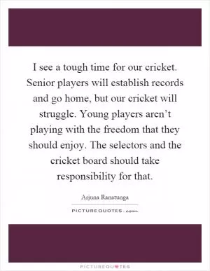 I see a tough time for our cricket. Senior players will establish records and go home, but our cricket will struggle. Young players aren’t playing with the freedom that they should enjoy. The selectors and the cricket board should take responsibility for that Picture Quote #1