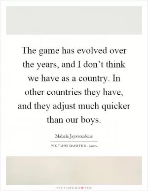 The game has evolved over the years, and I don’t think we have as a country. In other countries they have, and they adjust much quicker than our boys Picture Quote #1